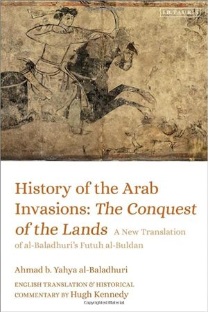 History of the Arab Invasions The Conquest of the Lands A New Translation of al Baladhuris Futuh al Buldan