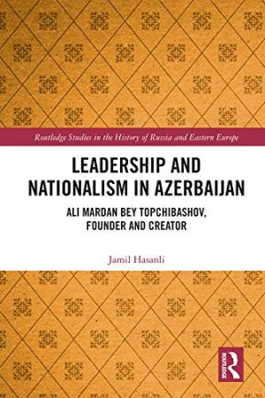 Leadership and Nationalism in Azerbaijan  Ali Mardan bey Topchibashov Founder and Creator Routledge Studies in the History of Russia and Eastern Europe